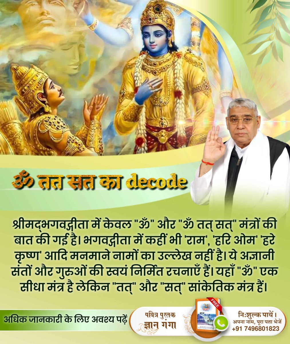 #ॐ_तत_सत_का_Decode
श्रीमद्भगवद्गीता में केवल "ॐ" और "ॐ तत् सत्" मंत्रों की बात की गई है। भगवद्गीता में कहीं भी 'राम', 'हरि ओम' 'हरे कृष्ण' आदि मनमाने नामों का उल्लेख नहीं है। ये अज्ञानी संतों और गुरुओं की स्वयं निर्मित रचनाएँ हैं। यहाँ "ॐ" एक सीधा मंत्र है लेकिन "तत्" और "सत्" सा
