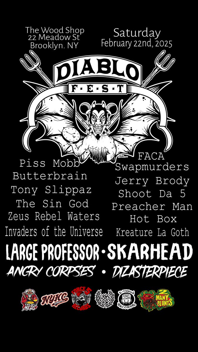 DIABLO FEST 2025
 
SATURDAY, FEBRUARY 22ND.
THE WOODSHOP     BROOKLYN

<a href="/PLargePro/">The Large Pro</a> <a href="/Skarheadnyhc/">SKARHEAD!!!</a> <a href="/ButterbrainNY/">Butterbrain</a> <a href="/ToneSlippz/">Tony Slippaz</a> <a href="/LEFTEYEFROPEZ/">JERRY BODY</a> <a href="/PISSMOBB201/">PI$MOBB</a> <a href="/zeusrebelwaters/">ZEUS</a> <a href="/pplhatejaysin/">THE SIN GOD</a> <a href="/ShootDa5NYHC/">Shoot Da 5</a> <a href="/imdizasterpiece/">Dizasterpiece</a>