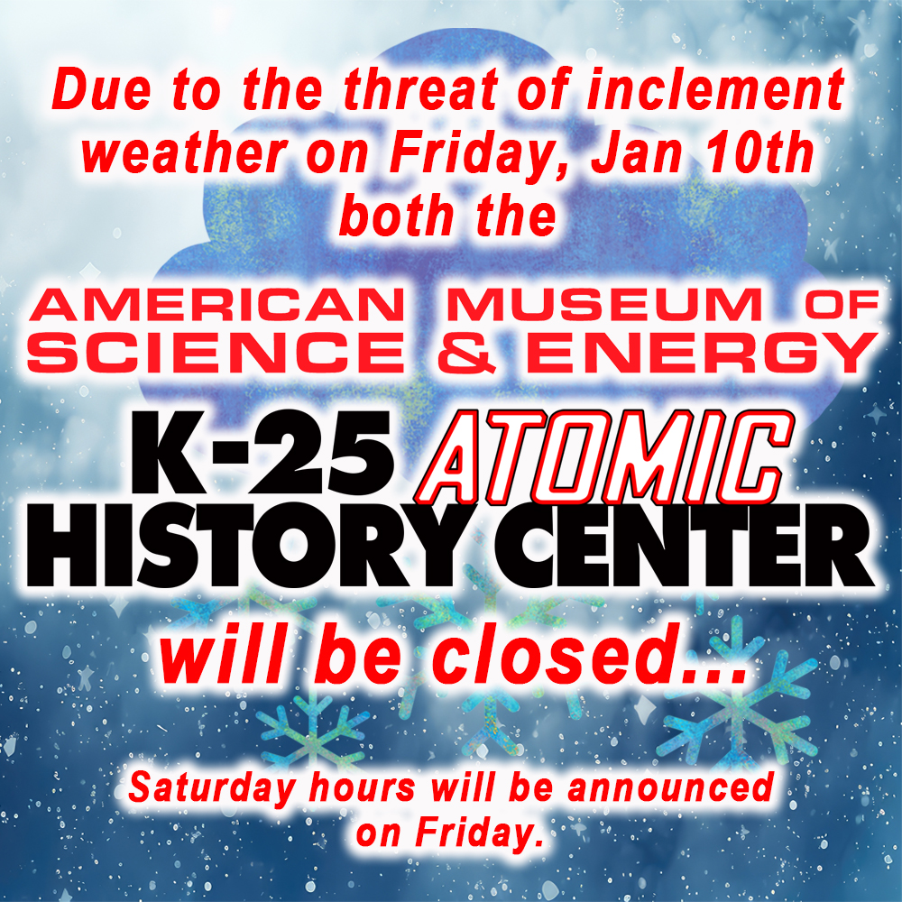 Due to the threat of inclement weather developing the morning of Friday, January 10th through Saturday both AMSE and the K-25 Atomic History Center will be closed all day.
Saturday hours of operation will be determined midday Jan 10th.