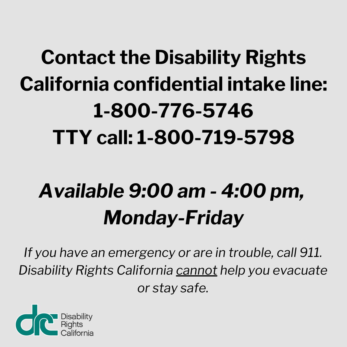 Text over gray font: Contact the Disability Rights California confidential intake line: 1-800-776-5746 or TTY call: 1-800-719-5798. Available 9:00 am - 4:00 pm, Monday-Friday. If you have an emergency or are in trouble, call 911. Disability Rights California cannot help you evacuate or stay safe.