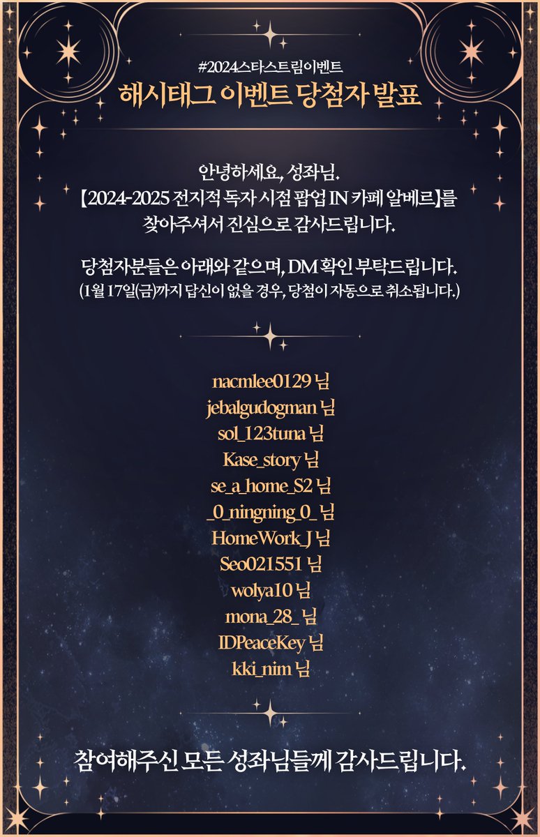 안녕하세요, 성좌님.
【2024-2025 전지적 독자 시점 팝업 IN 카페 알베르】를 찾아주셔서 진심으로 감사드립니다.
당첨자분들께 순차적으로 개별 DM 드릴 예정이니 확인 부탁드립니다.

DM을 받지 못하신 경우, 멘션 혹은 DM으로 문의 부탁드립니다.
참여해주신 모든 성좌님들께 감사드립니다.