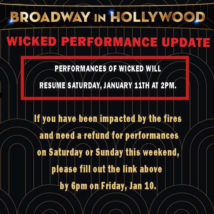PERFORMANCES OF WICKED WILL RESUME SATURDAY, JANUARY 11TH AT 2PM.

If you have been impacted by the fires and need a refund for performances on Saturday or Sunday this weekend,  please fill out the following link by 6pm on Friday, Jan 10. 

broadwayinhollywood.formstack.com/forms/wickedre…