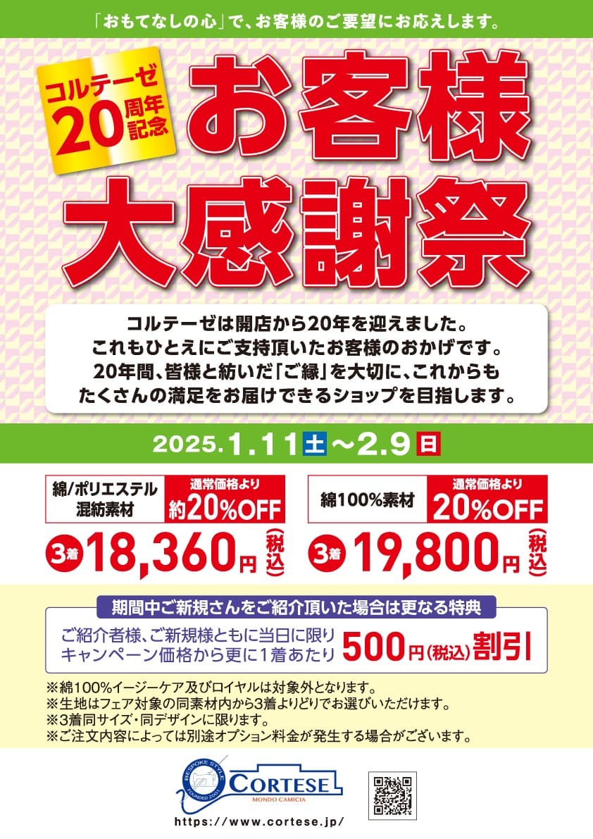 明けましておめでとうございます。

コルテーゼは開店から20年を迎えました。
『20周年記念 お客様大感謝祭』を1/11(土)から2/9(日)まで開催します。

綿100%天然素材
フェア価格 3着 19,800円(税込)　20％引き！
綿/ポリエステル混紡形態安定素材
フェア価格 3着 18,360円(税込)　(ほぼ)20％引きです