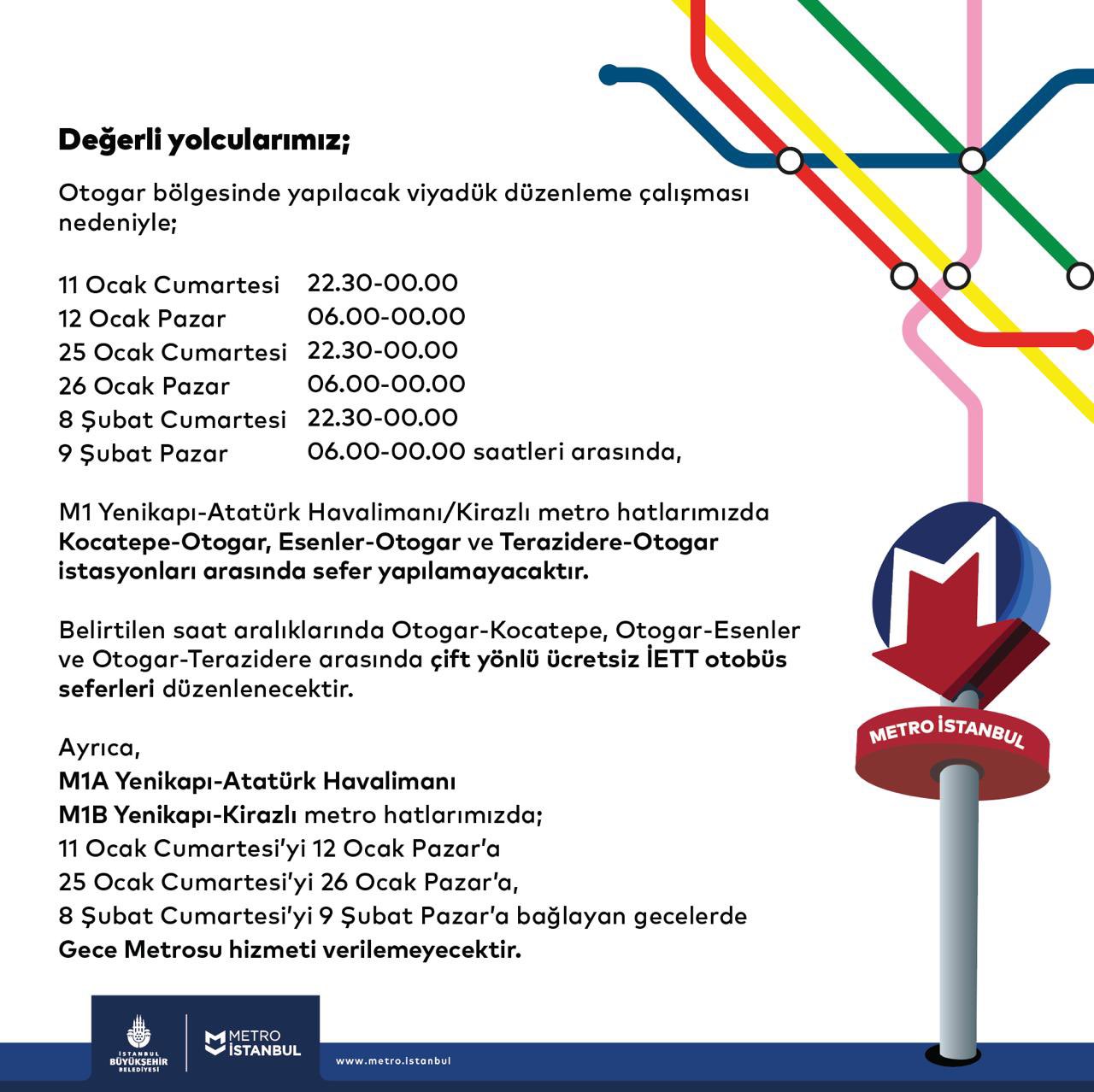 Değerli yolcularımız; Otogar bölgesinde yapılacak viyadük düzenleme çalışması nedeniyle; 11 Ocak Cumartesi günü 22.30-00.00 12 Ocak Pazar günü 06.00-00.00 25 Ocak Cumartesi günü 22.30-00.00 26 Ocak Pazar günü 06.00-00.00 8 Şubat Cumartesi günü saat 22.30-00.00 9 Şubat Pazar günü 06.00-00.00 saatleri arasında, M1 Yenikapı-Atatürk Havalimanı/Kirazlı Metro Hattı’mızda Kocatepe-Otogar, Esenler-Otogar ve Terazidere-Otogar istasyonları arasında sefer yapılamayacaktır. Belirtilen saat aralıklarında Otogar-Kocatepe, Otogar-Esenler ve Otogar-Terazidere arasında çift yönlü ücretsiz İETT otobüs seferleri düzenlenecektir. Ayrıca, M1A Yenikapı-Atatürk Havalimanı M1B Yenikapı-Kirazlı Metro Hattı’mızda; 11 Ocak Cumartesi’yi 12 Ocak Pazar’a 25 Ocak Cumartesi’yi 26 Ocak Pazar’a, 8 Şubat Cumartesi’yi 9 Şubat Pazar’a bağlayan gecelerde Gece Metrosu hizmeti verilemeyecektir.
