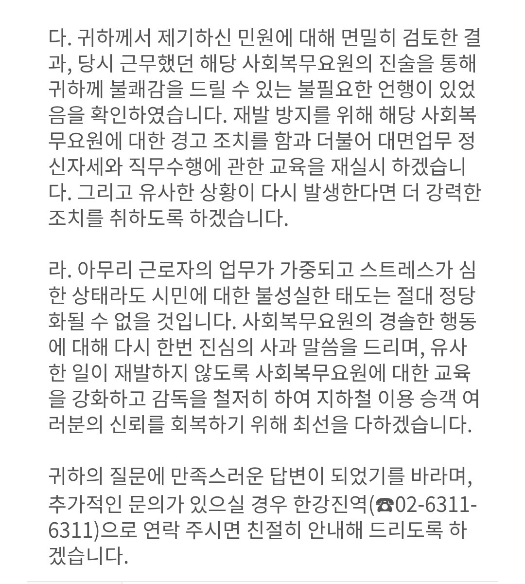 서울교통공사에 한강진역 "병신년아" 욕설한 한윤석 사회복무요원 신고한 것 답변 받았다.
확인했고, 해당 요원 경고조치하고, 대면업무 정신자세와 직무수행 교육 재실시한다고. 재발방지 위해 사회복무요원 교육 강화하고 감독하겠다고.
한윤석 다음에 또 그러면 경고조치 정도로 안 넘어간다.