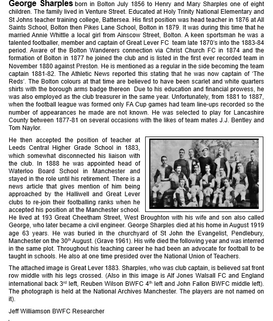 George Sharples was a Bolton player and club captain 1881-82. He then became club treasurer.
Also played for Great Lever
Eventually went into teaching and promoted the introduction of football into the school curriculum
He was also president of the N.U.T.