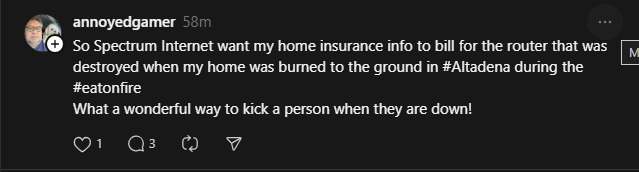 kirilith's tweet photo. @Ask_Spectrum What the heck is this stuff coming out of LA via social media? That's TWO people I've seen who have reported you screwing them over when they've lost their homes in the fires - one by asking for equip back and one by charging for the burnt router. DO BETTER. https://t.co/hcdUPD1UBd