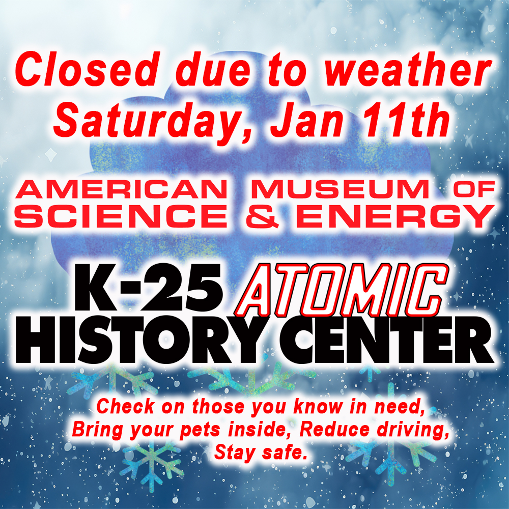 Due to inclement weather on Saturday Jan. 11th both the American Museum of Science and Energy and the K-25 Atomic History Center will be closed all day.