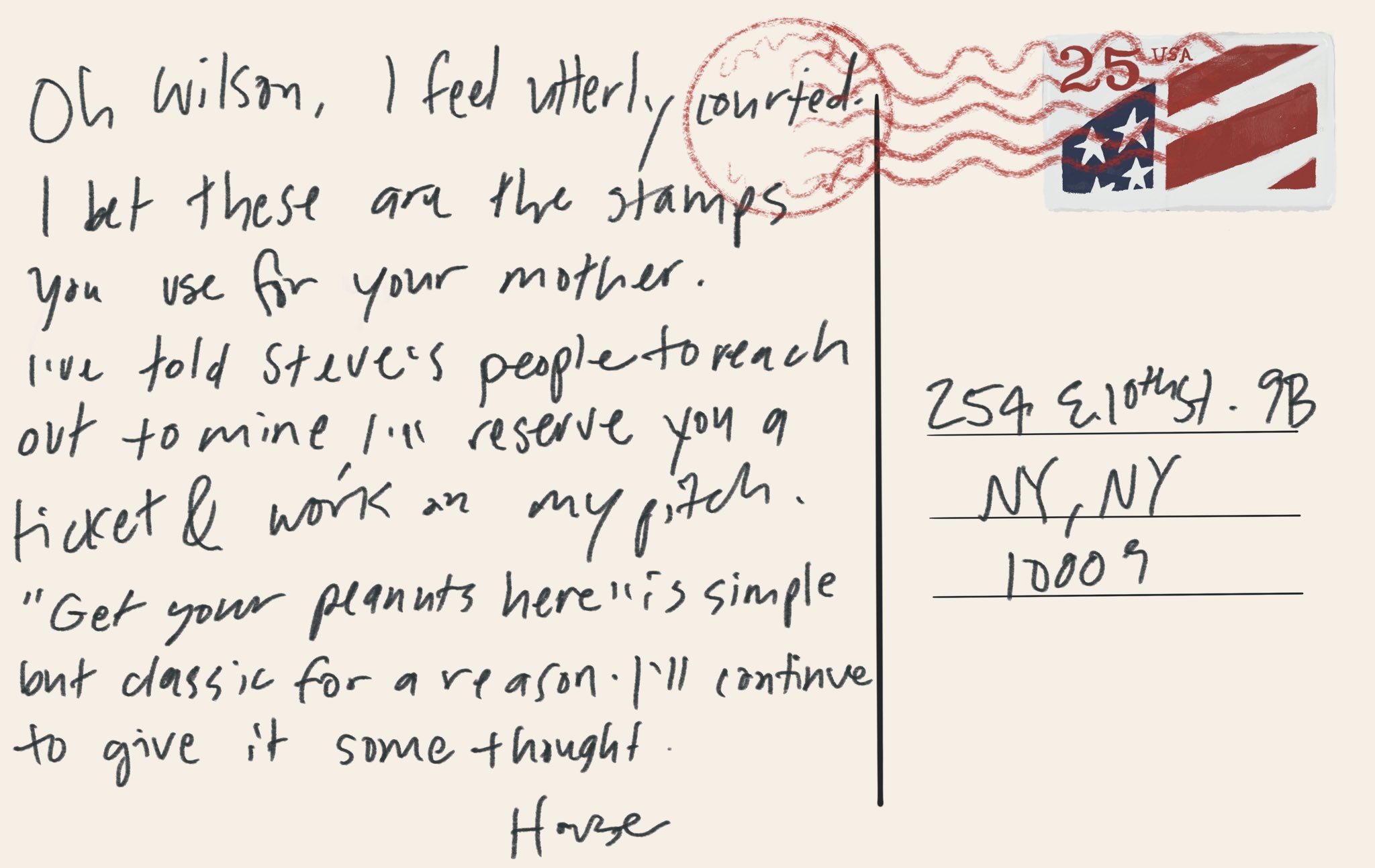 Letter from@house “oh Wilson I feel utterly courted. I bet these are the stamps you use for your mother. I’ve told Steve’s people to reach out to mine. I’ll reserve a ticket & work on my pitch. “Get your peanuts here” is simple but classic for a reason. I’ll continue to give it some thought. House”