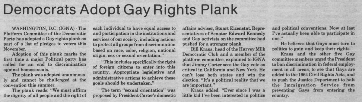 Jimmy Carter was the first presidential contender to actively seek support of the gay community in 1976, sending his family out as surrogates. In his reelection campaign in 1980, the Democratic Party supported a gay rights plank, vowing to end discrimination against homosexuals