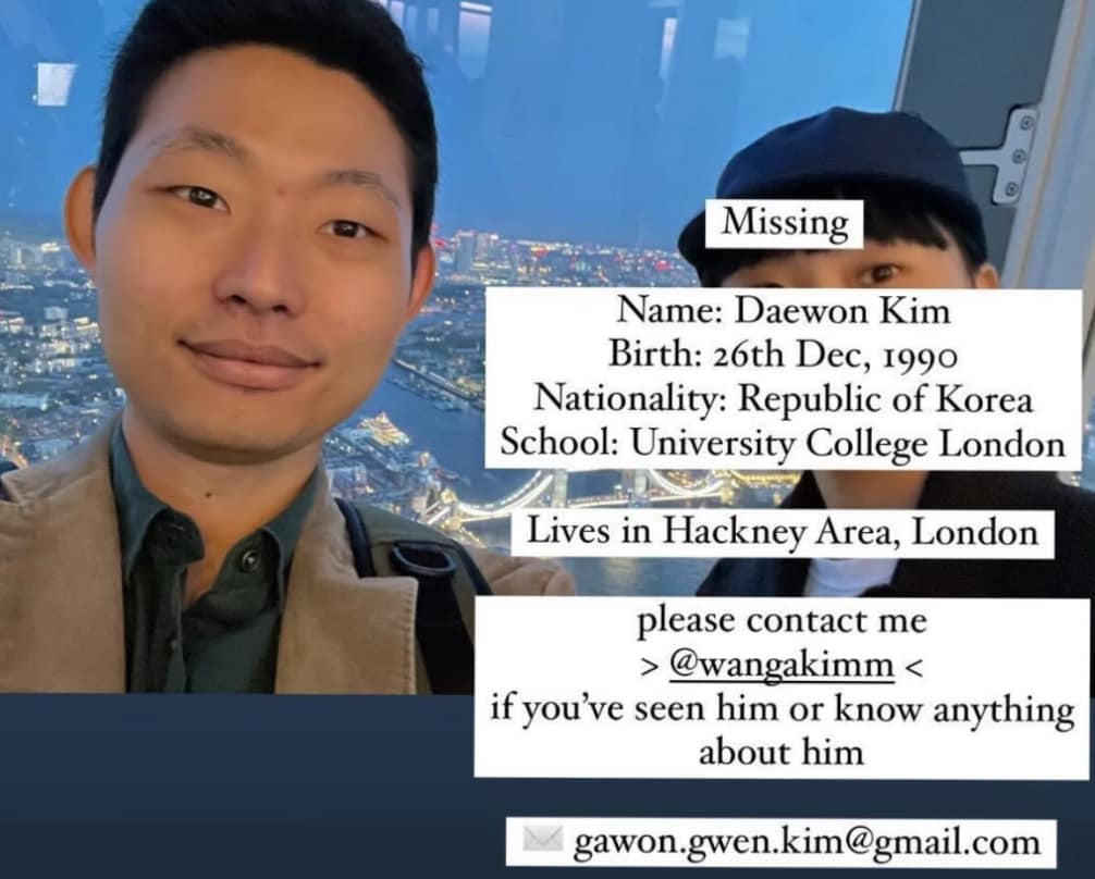 🚨URGENT

Family members are searching for Daewon Kim. He is a PhD student <a href="/ucl/">UCL</a> from 🇰🇷 that is now missing. 

If you have any idea about his whereabouts and/or have seen him recently, please contact: gawon[DOT]gwen[DOT]kim@gmail[DOT]com

Please share this announcement.