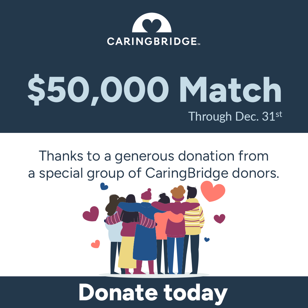 As we approach the end of 2024 and step into 2025, CaringBridge remains committed to its vision: ensuring no one goes through a health journey alone. That’s why a special group of CaringBridge donors is offering a matching gift of up to $50,000. To donate: caringbridge.org/give/now