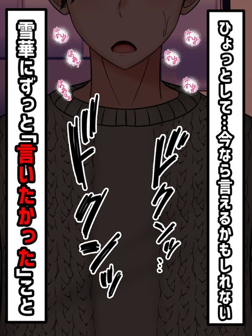 そんな奇妙な状況に戸惑いつつも、しかし、これがチャンスであることを察する春斗。ここ最近、ずっと「考えていたこと」、雪華に「言いたいこと」。

それを今の状況ならいえるのではないか?

心臓が脈打つ。春斗は緊張しながらも少しずつ言葉を口にする。 