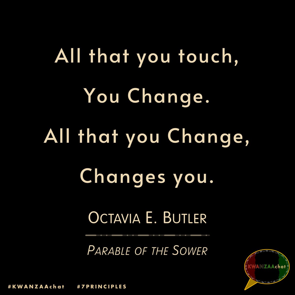KwanzaaChat's tweet image. 📌 All that you touch, 
You Change. 
All that you Change, 
Changes you.

~ @OctaviaEButler, #ParableoftheSower | #OctaviaEButler

#KWANZAAchat #Kwanzaa #7Principles #Kwanzaa2024 #KWANZAAchat2024 #HabariGani #HeriZaKwanzaa #HappyKwanzaa #KwanzaaDay5 #Nia #Purpose #quote