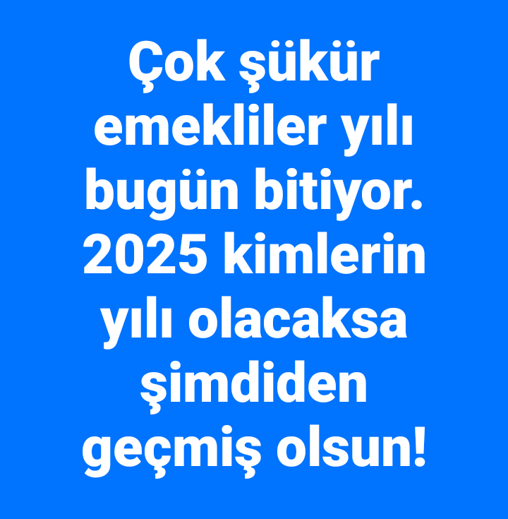 Çok şükür emekliler yılının son gününe geldik.

2025 kimlerin yılı olacaksa şimdiden geçmiş olsun!

#EmekliMemur #MemurEmeklisineAdalet 

<a href="/tgrthabertv/">TGRT HABER</a>
<a href="/ankahabera/">ANKA Haber Ajansı</a> 
<a href="/Haberturk/">Habertürk</a> 
<a href="/gazetesozcu/">Sözcü</a>
<a href="/szctelevizyonu/">SÖZCÜ Televizyonu</a>
<a href="/Gazete_Yenicag/">Yeniçağ</a>
<a href="/halktvcomtr/">Halk TV</a>