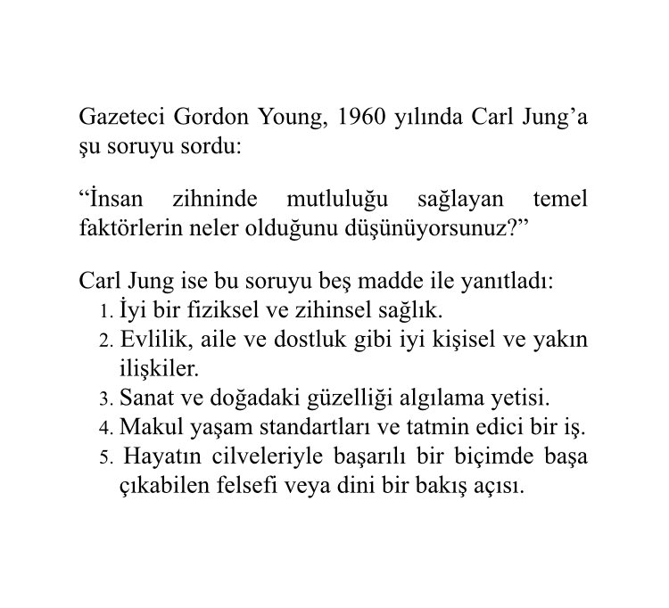 Ünlü Psikolog Carl Jung’a, gazeteci Gordon Young 1960 yılında “Sizce insan zihninde mutluluğu sağlayan temel faktörler nelerdir?” diye sormuştu.

Ben de Jung’un bu soruya verdiği yanıtı Türkçeye çevirdim ve sizlerle paylaşıyorum. İyi okumalar dilerim.