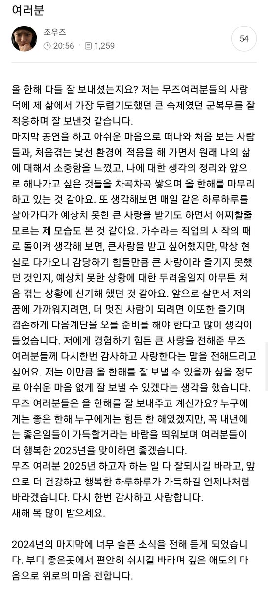 241231 To. MOODZ
#WOODZ #조승연 #우즈 

여러분 
올 한해 다들 잘 보내셨는지요? 저는 무즈여러분들의 사랑 덕에 제 삶에서 가장 두렵기도했던 큰 숙제였던 군복무를 잘 적응하며 잘 보낸것 같습니다.

마지막 공연을 하고 아쉬운 마음으로 떠나와 처음 보는 사람들과, 처음겪는 낯선 환경에 적응을