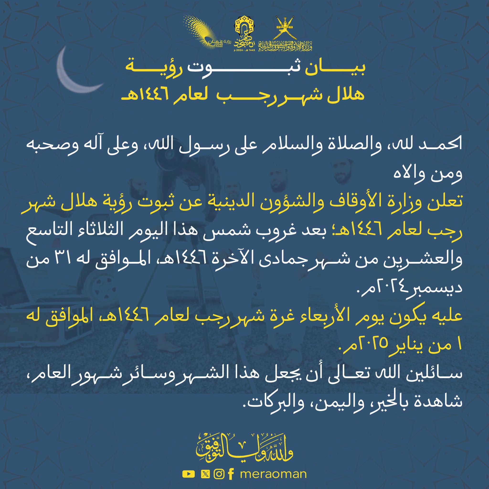 بيان ثبوت رؤية هلال شهر رجب لعام ١٤٤٦هـ الحمد لله، والصلاة والسلام على رسول الله، وعلى آله وصحبه ومن والاه تعلن وزارة الأوقاف والشؤون الدينية عن ثبوت رؤية هلال شهر رجب لعام ١٤٤٦هـ؛ بعد غروب شمس هذا اليوم الثلاثاء التاسع والعشرين من شهر جمادى الآخرة ١٤٤٦هـ، الموافق له ٣١ من ديسمبر ٢٠٢٤م. عليه يكون يوم الأربعاء غرة شهر رجب لعام ١٤٤٦هـ، الموافق له ١ من يناير ٢٠٢٥م. سائلين الله تعالى أن يجعل هذا الشهر وسائر شهور العام، شاهدة بالخير، واليمن، والبركات. والله ولي التوفيق،،