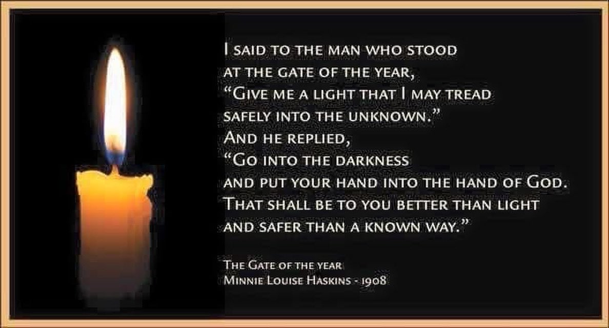 And I said to the man who stood at the gate of the year: “Give me a light that I may tread safely into the unknown.” And he replied: “Go out into the darkness and put your hand into the Hand of God. That shall be to you better than light and safer than a known way.”  
Haskins