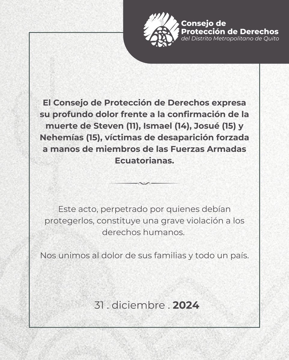 El Consejo de Protección de Derechos del DMQ expresa su profundo dolor frente a la confirmación de la muerte de Steven (11), Ismael (14), Josué (15) y Nehemías (15), víctimas de desaparición forzada en manos de miembros de las Fuerzas Armadas Ecuatorianas.

Este acto, perpetrado