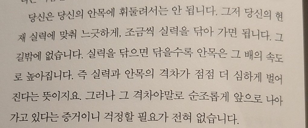 실력을 닦으면 닦을수록 안목은 그 배의 속도로 높아집니다. 즉 실력과 안목의 격차가 점점 더 심하게 벌어진다는 뜻이지요. 그러나 그 격차야말로 순조롭게 앞으로 나아가고 있다는 증거이니 걱정할 필요가 전혀 없습니다.

-마루야마 겐지, <아직 오지 않은 소설가에게>