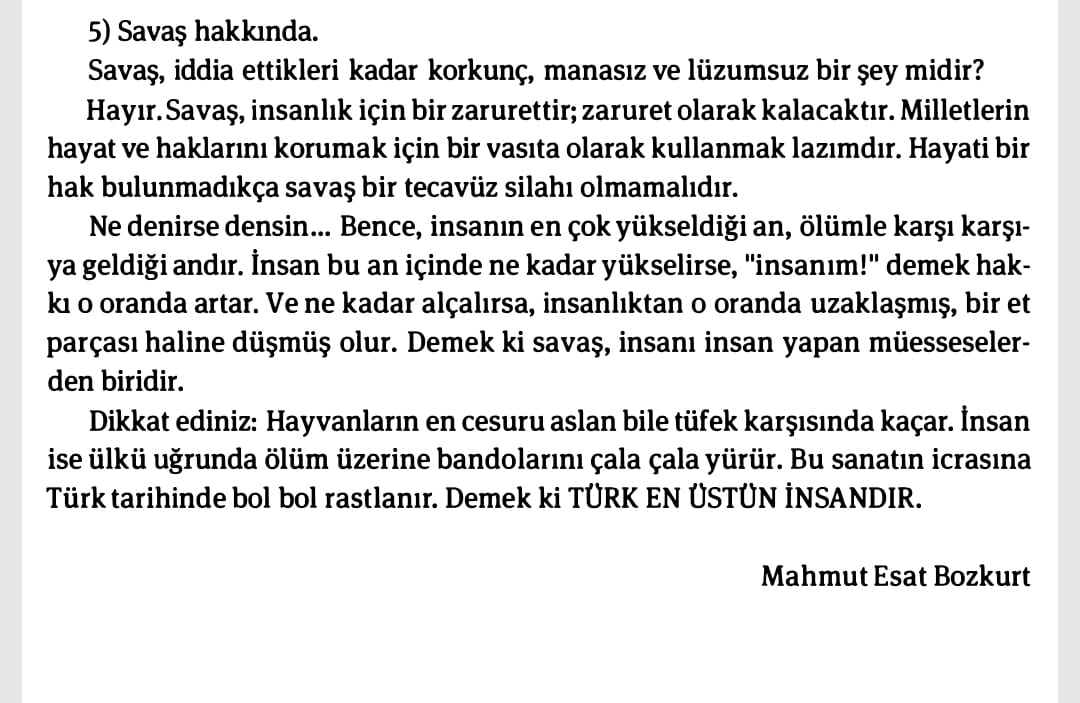 Savaş, insanlık için zarurettir; zaruret olarak kalacaktır.
...
İnsan ise ülkü uğrunda ölüm üzerine bandolarını çala çala yürür. Bu sanatın icrasına Türk tarihinde bol bol rastlanır. Demek ki TÜRK EN ÜSTÜN İNSANDIR.

Mahmut Esat Bozkurt