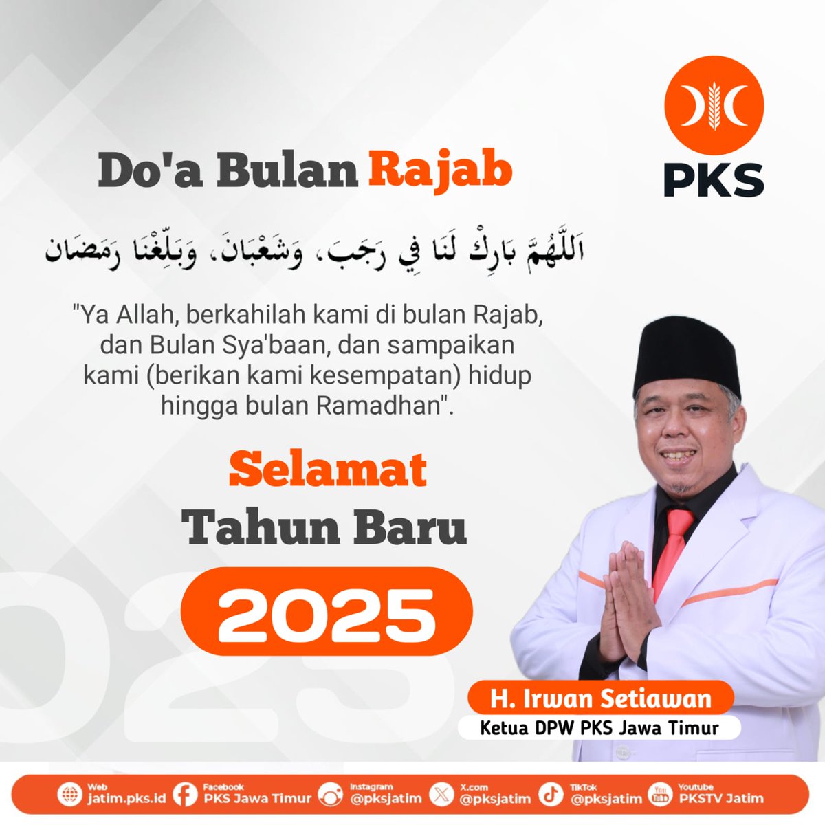 Allâhumma bârik lanâ fî rajaba wasya‘bâna waballighnâ ramadlânâ.

Artinya: Duhai Allah, berkahilah kami pada bulan Rajab dan bulan Sya’ban dan pertemukanlah kami dengan bulan Ramadhan.

Selamat Tahun Baru 2025

H. Irwan Setiawan
Ketua DPW PKS Jawa Timur