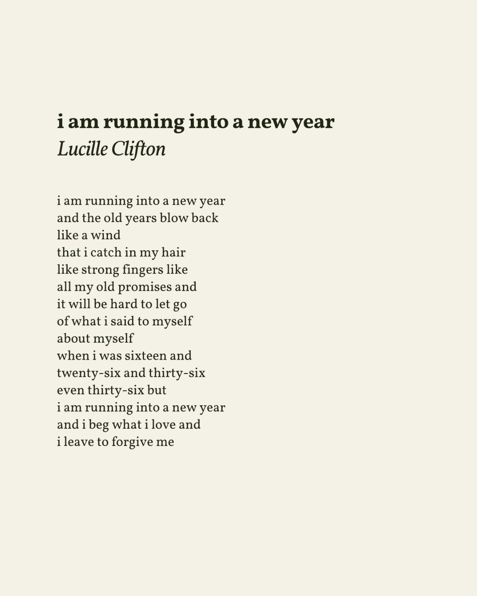 “i am running into a new year / and i beg what i love and / i leave to forgive me”

— Lucille Clifton
.
.
.

This poem appeared in Good Woman: Poems and a Memoir 1969-1980 by Lucille Clifton, published by BOA Editions Ltd., 1987. Shared here with deep gratitude.
