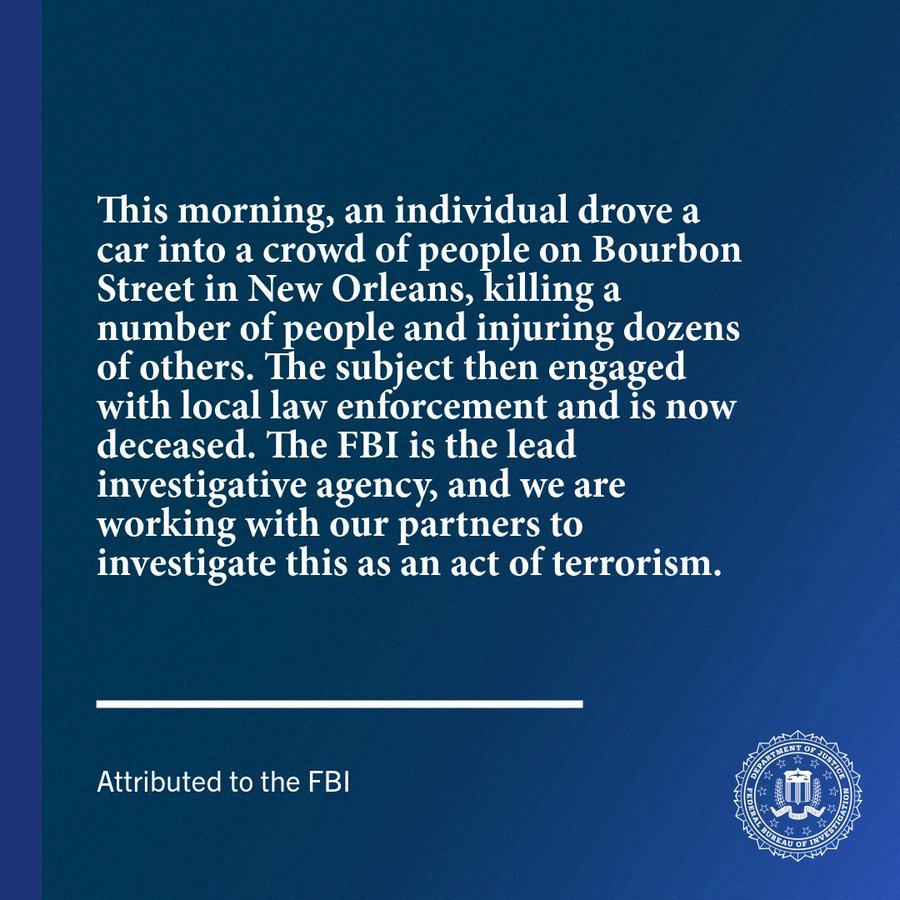 This morning, an individual drove a car into a crowd of people on Bourbon Street in New Orleans, killing a number of people and injuring dozens of others. The subject then engaged with local law enforcement and is now deceased. The FBI is the lead investigative agency, and we are working with our partners to investigate this as an act of terrorism.