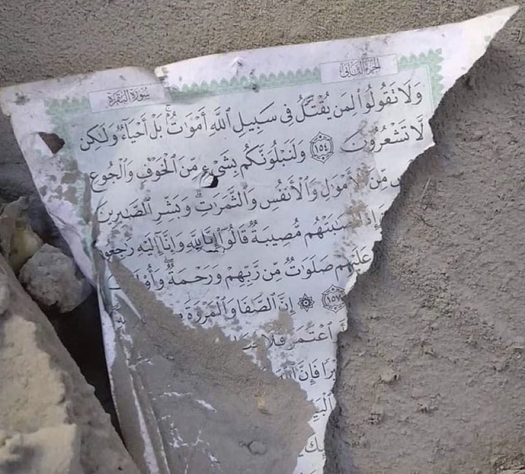 A piece of The Quran was found in the rubble.

It says:

“Never say that those martyred in the cause of Allah are dead—in fact, they are alive! But you do not perceive it.”

Quran 2:154 🥲