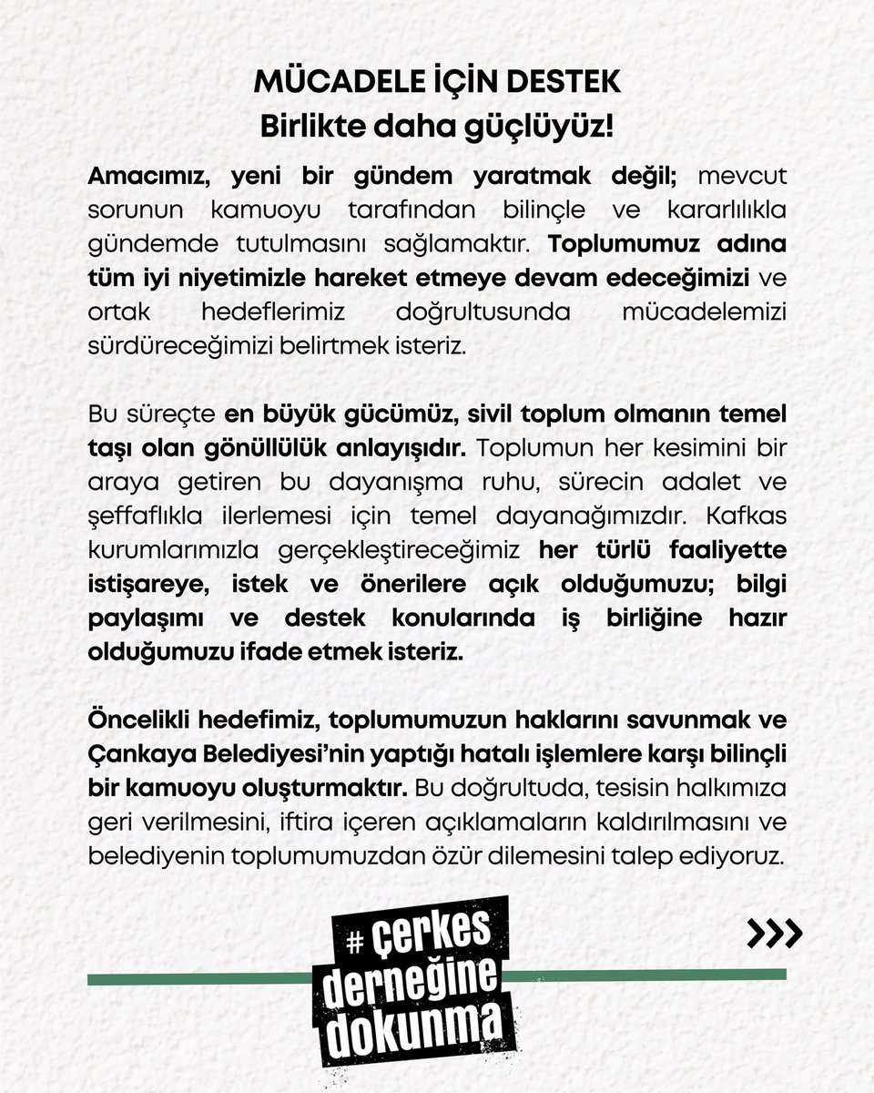 dernegedokunma's tweet photo. MÜCADELE İÇİN DESTEK
Birlikte daha güçlüyüz!

Amacımız, yeni bir gündem yaratmak değil; mevcut sorunun kamuoyu tarafından bilinçle ve kararlılıkla gündemde tutulmasını sağlamaktır. Toplumumuz adına tüm iyi niyetimizle hareket etmeye devam edeceğimizi ve ortak hedeflerimiz doğrultusunda mücadelemizi sürdüreceğimizi belirtmek isteriz.

Bu süreçte en büyük gücümüz, sivil toplum olmanın temel taşı olan gönüllülük anlayışıdır. Toplumun her kesimini bir araya getiren bu dayanışma ruhu, sürecin adalet ve şeffaflıkla ilerlemesi için temel dayanağımızdır. Kafkas kurumlarımızla gerçekleştireceğimiz her türlü faaliyette istişareye, istek ve önerilere açık olduğumuzu; bilgi paylaşımı ve destek konularında iş birliğine hazır olduğumuzu ifade etmek isteriz.

Öncelikli hedefimiz, toplumumuzun haklarını savunmak ve Çankaya Belediyesi’nin yaptığı hatalı işlemlere karşı bilinçli bir kamuoyu oluşturmaktır. Bu doğrultuda, tesisin halkımıza geri verilmesini, iftira içeren açıklamaların kaldırılmasını ve belediyenin toplumumuzdan özür dilemesini talep ediyoruz.

Ayrıca, bu süreçte adı geçen tüm kurumlarımızın sorumluluklarını unutmamalarını, toplumun çıkarlarını ön planda tutarak şeffaf bir şekilde hareket etmelerini bekliyoruz. Bizler, kamuoyu oluşturma çabalarımızla bu sürecin sıkı takipçisi olacağımızı ve toplumumuzu hak ettiği bilgiye ulaştırmak için elimizden geleni yapacağımızı taahhüt ediyoruz.

Bu mücadele, toplumumuzun birliğini ve dayanışmasını güçlendirmek için bir fırsattır. Gönüllülük temelli çalışmalarla, ortak bir mücadele ruhuyla haklarımızı savunmaya devam edeceğiz.

2 Ocak Perşembe saat 21:05’te yapılacak hashtag çalışmamıza katılarak sesimizi büyütmek için siz de destek olun!

#CerkesDernegineDokunma etiketi ile taleplerimizi Çankaya Belediyesi’ne ileteceğiz.
- Yaşamkent Sosyal Tesisi’nin verilmesi,
- Daha önce yapılan açıklamalar hakkında samimi bir özür veya adım atılması.

Hep birlikte mücadele ederek haklarımızı savunacağız!
