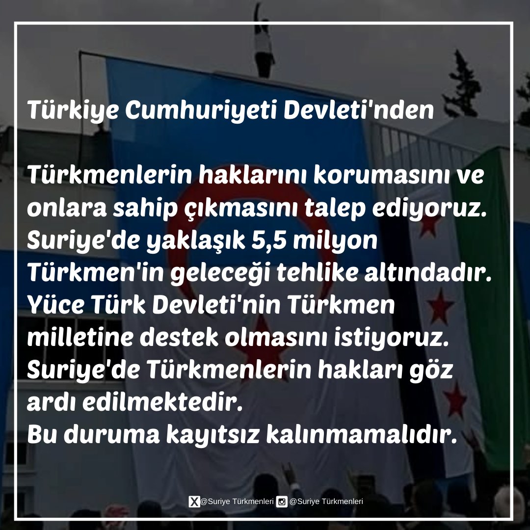 Türkmenlerin haklarını korumasını ve onlara sahip çıkmasını talep ediyoruz.
Suriye'de yaklaşık 5,5 milyon Türkmen'in geleceği tehlike altındadır.
Yüce Türk Devleti'nin Türkmen milletine destek olmasını istiyoruz.
Suriye'de Türkmenlerin hakları göz ardı edilmektedir