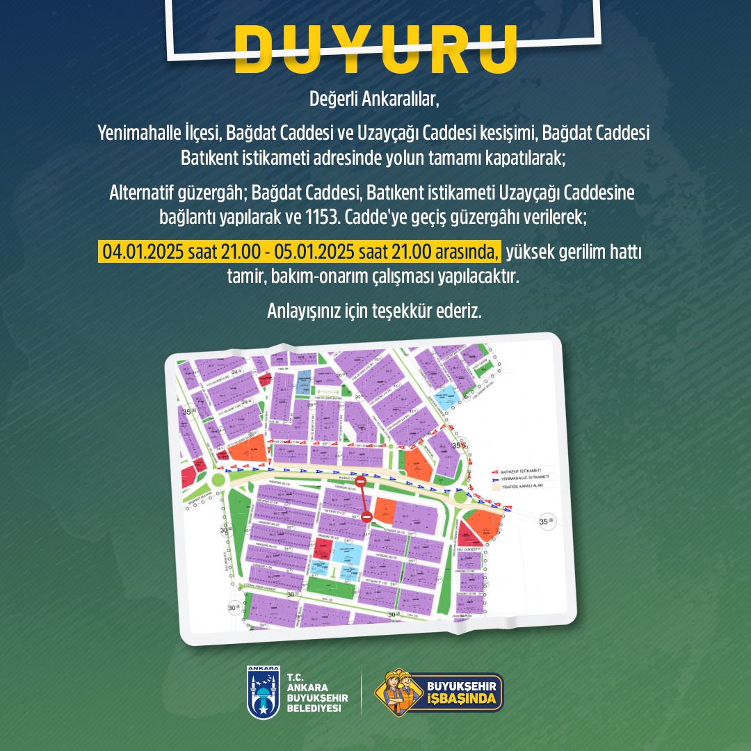 Değerli Ankaralılar, Yenimahalle İlçesi, Bağdat Caddesi ve Uzayçağı Caddesi kesişimi, Bağdat Caddesi Batıkent istikameti adresinde yolun tamamı kapatılarak; Alternatif güzergâh; Bağdat Caddesi, Batıkent istikameti Uzayçağı Caddesine bağlantı yapılarak ve 1153. Cadde'ye geçiş güzergâhı verilerek; 04.01.2025 saat 21.00 - 05.01.2025 saat 21.00 arasında, yüksek gerilim hattı tamir, bakım-onarım çalışması yapılacaktır. Anlayışınız için teşekkür ederiz.