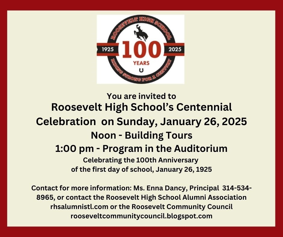 The Roosevelt Community Council and the Roosevelt HS Alumni Association will be holding a Centennial event on Sunday, January 26, 2025, at Roosevelt High School, 3230 Hartford St., St. Louis MO  63118. We welcome alumni of any year to join us to plan for this centennial year.
