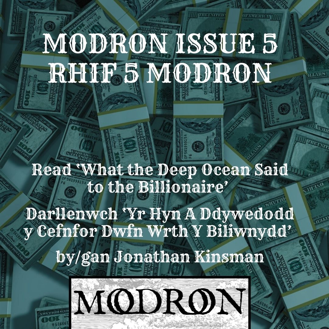 Modron (@modronmagazine) on Twitter photo MODRON ISSUE 5 RHIF 5 MODRON
Read ‘What the Deep Ocean Said to the Billionaire’
Darnllenwch ‘Yr Hyn A Ddywedodd y Cefnfor Dwfn Wrth Y Biliwnydd’
by/gan Jonathan Kinsman
Trans. by / Cyfieithwyd gan Siân Melangell Dafydd
<a href="/Books_Wales/">Books Council of Wales</a> <a href="/LlyfrauCymru/">Cyngor Llyfrau Cymru</a>
modronmagazine.com/a-poem-by-cerd… MODRON ISSUE 5 RHIF 5 MODRON
Read ‘What the Deep Ocean Said to the Billionaire’
Darnllenwch ‘Yr Hyn A Ddywedodd y Cefnfor Dwfn Wrth Y Biliwnydd’
by/gan Jonathan Kinsman
Trans. by / Cyfieithwyd gan Siân Melangell Dafydd
<a href="/Books_Wales/">Books Council of Wales</a> <a href="/LlyfrauCymru/">Cyngor Llyfrau Cymru</a>
modronmagazine.com/a-poem-by-cerd…