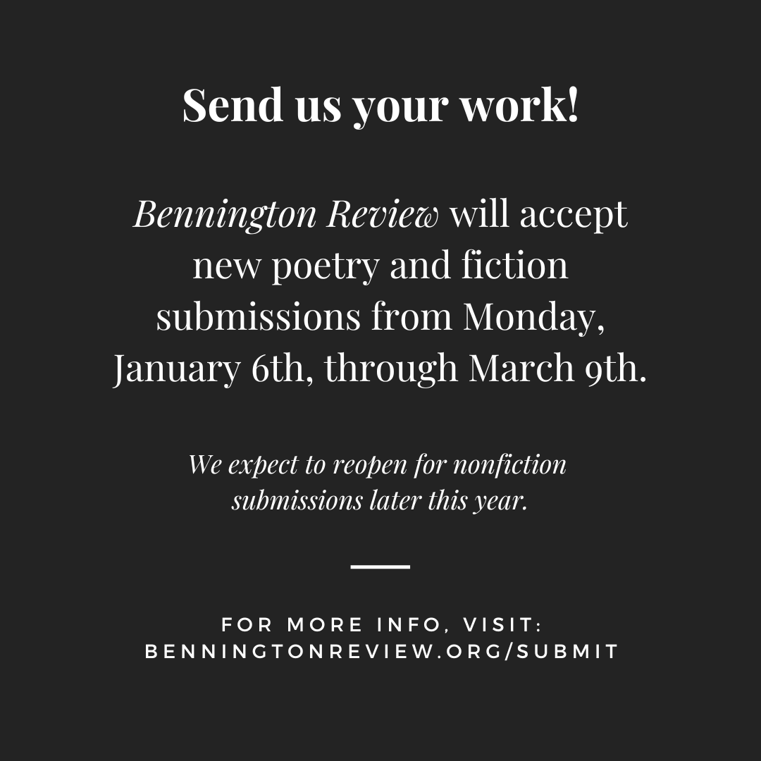 Send us your poems and stories!

Bennington Review's reading period reopens this Monday, January 6th, for poetry and fiction. We expect to reopen for nonfiction submissions later this year.

For more info, visit:  benningtonreview.org/submit