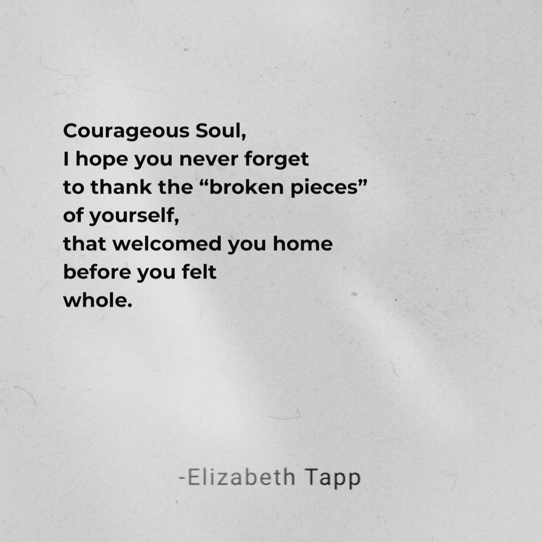 “Courageous Soul,
I hope you never forget
to thank the “broken pieces”
of yourself,
that welcomed you home
before you felt
whole.”

-Elizabeth Tapp #poetry #poetrycommunity #quotes #love #quote #staycourageouslove #deepquotes #deepwords
