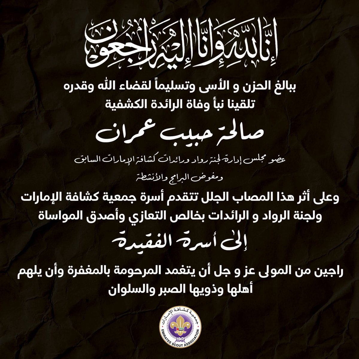 إنا لله وإنا إليه راجعون
تلقينا ببالغ الحزن والأسى نبأ وفاة الرائدة الكشفية صالحة حبيب عمران - عضو لجنة الرواد بجمعية كشافة الإمارات.
وعليه، يتقدم رئيس وأعضاء مجلس إدارة جمعية كشافة الإمارات وأسرة الكشافة الإماراتية بخالص العزاء والمواساة إلى أسرة الفقيدة، سائلين المولى عز وجل أن