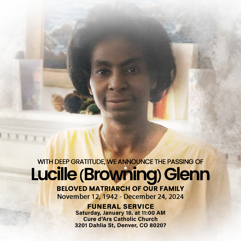 With deep gratitude, we announce the passing of Lucille (Browning) Glenn, the beloved matriarch of our family.
Funeral: Sat. Jan 18, 11:00 AM
Cure d’Ars Church, 3201 Dahlia St, Denver, CO
Wake: Fri. Jan 17, Time: 6-8 pm, Caldwell-Kirk Funeral Home

Contact LaVel (DC) or Gerald.