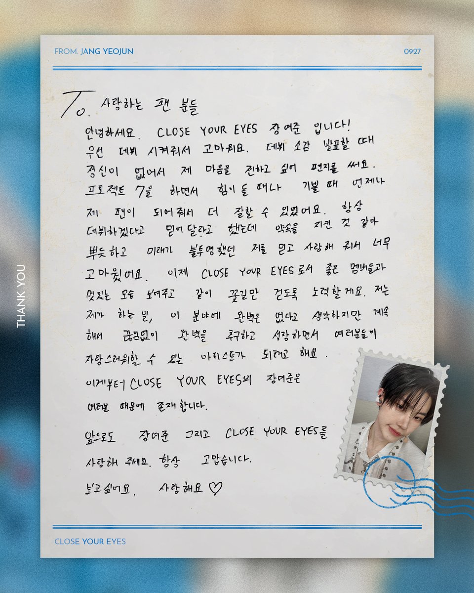 To. 사랑하는 팬분들

안녕하세요. CLOSE YOUR EYES 장여준입니다! 우선 데뷔 시켜줘서 고마워요. 데뷔 소감 발표할 때 정신이 없어서 제 마음을 전하고 싶어 편지를 써요. 프로젝트 7을 하면서 힘이 들 때나 기쁠 때 언제나 제 편이 되어줘서 더 잘할 수 있었어요. 항상 데뷔하겠다고 믿어달라고