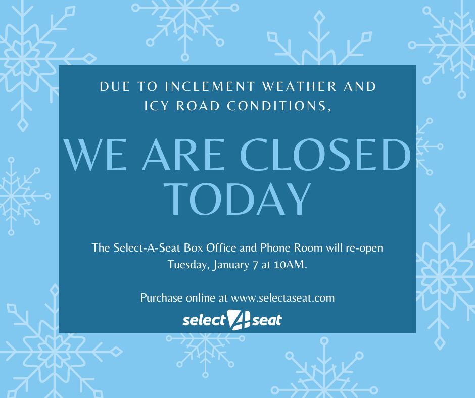 Due to inclement weather and icy road conditions, the Select-A-Seat Box Office and Phone Room will be closed today, January 6. We will re-open tomorrow, January 7 at 10:00 AM. Purchase tickets online any time at selectaseat.com