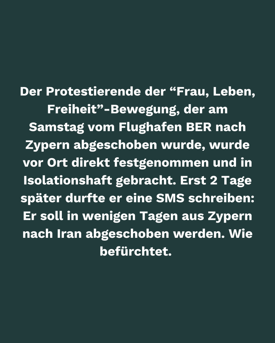 Der Protestierende der Frau Leben Freiheit Bewegung, der am Samstag vom BER nach Zypern abgeschoben wurde, wurde dort direkt festgenommen &amp; in Isolationshaft gebracht. Erst 2 Tage später durfte er 1 SMS schreiben: Er soll in wenigen Tagen aus Zypern nach Iran abgeschoben werden