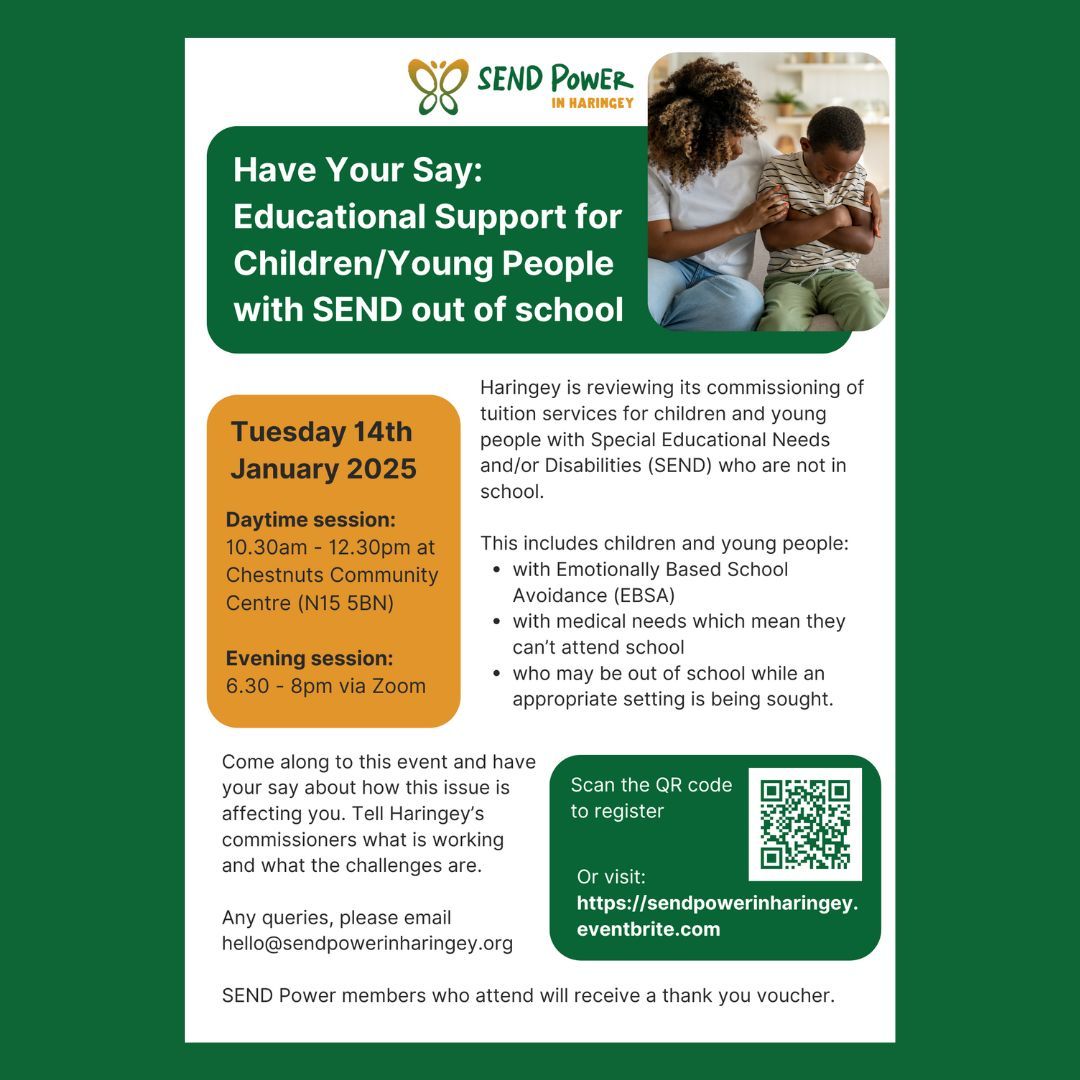 SEND POWER N HARINGEY
Have Your Say: Educational Support for Children/Young People with SEND out of school 
Tuesday 14 Jan 2025
Daytime: 10.30am - 12.30pm at Chestnuts Community Centre (N15 5BN)
Evening: 6.30 - 8pm via Zoom 
Any queries, please email hello@sendpowerinharingey.org