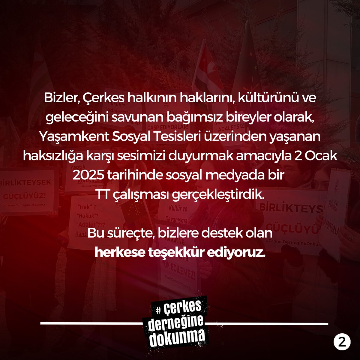 dernegedokunma's tweet photo. Mücadeleye Devam Edeceğiz!
Bizler, Çerkes halkının haklarını, kültürünü ve geleceğini savunan bağımsız bireyler olarak, Yaşamkent Sosyal Tesisleri üzerinden yaşanan haksızlığa karşı sesimizi duyurmak amacıyla 2 Ocak 2025 tarihinde sosyal medyada bir TT çalışması gerçekleştirdik. Bu süreçte, bizlere destek olan herkese teşekkür ediyoruz.

Adaletin sağlanması ve müzakere sürecinin samimiyetle yürütülmesi adına taleplerimiz nettir: Yaşamkent Tesisleri’nin Çerkes halkına iadesi, Sürecin şeffaflıkla yürütülmesi ve asılsız suçlamaların geri çekilmesi, Halkımızın onurunu zedeleyen açıklamalar için özür dilenmesi. Taleplerimiz doğrultusunda, samimiyet ve yapıcı bir yaklaşım görmediğimiz sürece toplumun genç fertleri olarak bu konunun dikkatle takip edilmesi, sesimizin duyulması ve kamuoyunda gündemde kalması için elimizden geleni yapacağımızın altını bir kez daha çizmek isteriz.

Bu mücadele sadece Çerkes halkının değil, toplumsal adaletin yanında duran herkesin mücadelesidir. Gençler bugünün vicdanı geleceğin ise liderleri ve enerjisidir. Bizler, hiçbir zaman susmadık ve bundan sonra da susmayacağımızı hatırlatmak isteriz. Adalet istiyoruz ve bu uğurda mücadelemize devam edeceğiz.