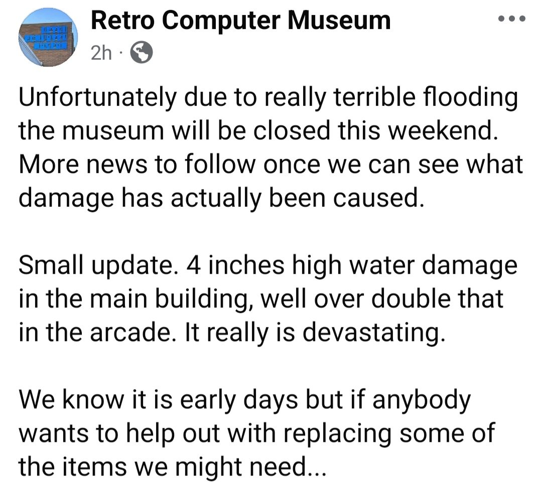 Please fellow retro gaming folks , I've learnt today that <a href="/retrocompmuseum/">retrocomputermuseum</a> has been badly flooded , they are assessing damage currently. I know many of you reached out when it happened to us <a href="/computermuseum/">Computing History</a> , there's is a fund raising link on their Facebook page