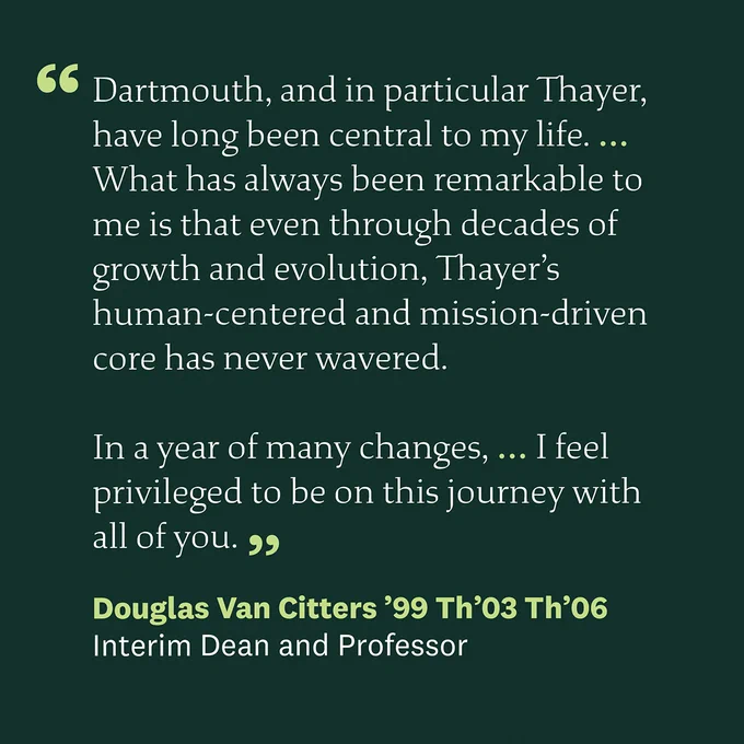 A quote from Thayer School of Engineering at Dartmouth's Interim Dean Douglas Van Citters that reads: "Dartmouth, and in particular Thayer, have long been central to my life. What has always been remarkable to me is that even through decades of growth and evolution, Thayer’s human-centered and mission-driven core has never wavered. In a year of many changes, I feel privileged to be on this journey with all of you."