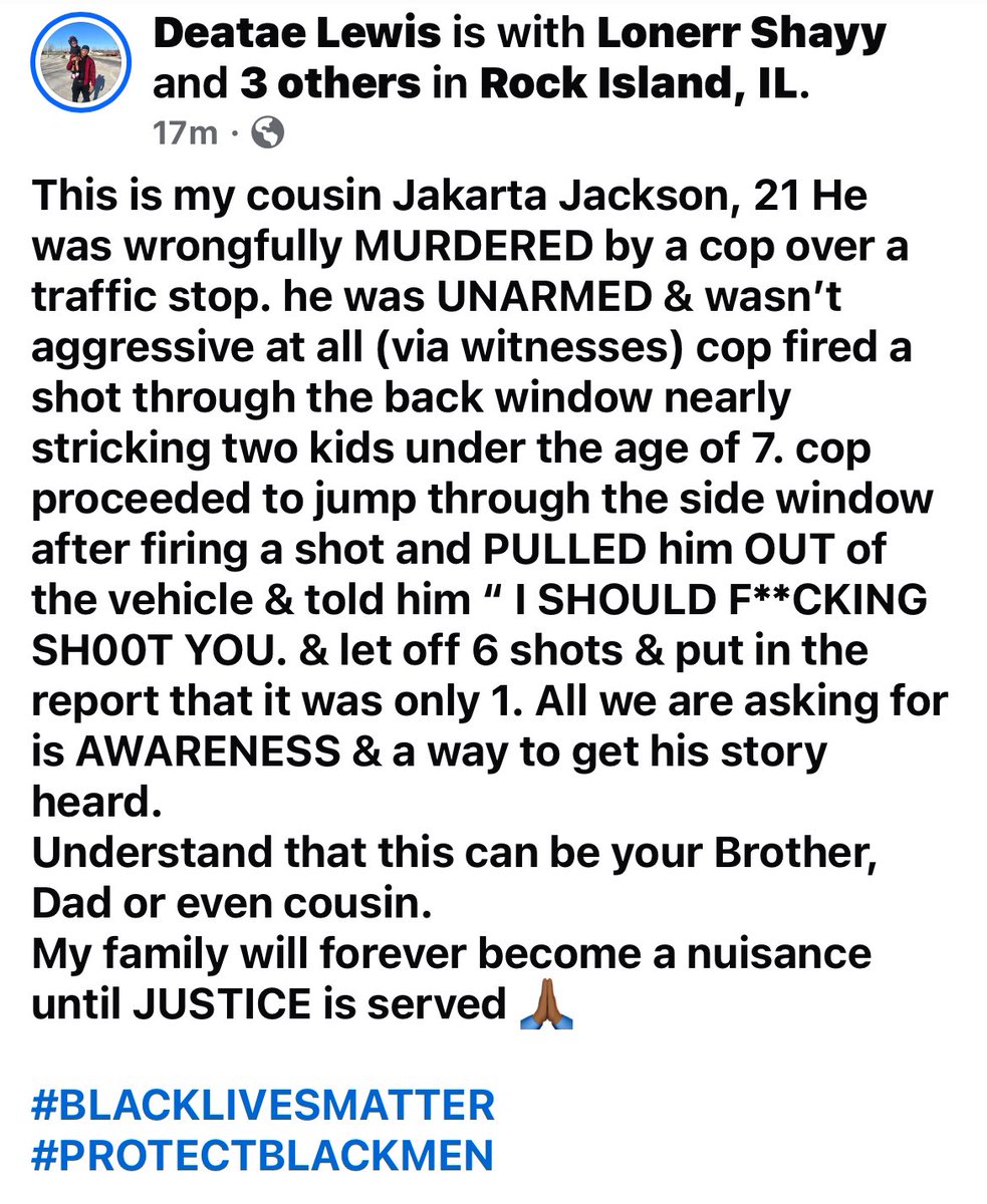 Alimoe05192's tweet photo. PLEASE SPREAD TO BEING AWARENESS! The cop should absolutely not get away with this! This happened in Rock Island, Illinois and below is from the deceased persons relative, as well as a go fund me they have set up that I will post in comments! Praying for the family and friends 💯🙏🏻🙏🏻🙏🏻

“This is my cousin Jakarta Jackson, 21 He was wrongfully MURDERED by a cop over a traffic stop. he was UNARMED & wasn’t aggressive at all (via witnesses) cop fired a shot through the back window nearly stricking two kids under the age of 7. cop proceeded to jump through the side window after firing a shot and PULLED him OUT of the vehicle & told him “ I SHOULD F**CKING SH00T YOU. & let off 6 shots & put in the report that it was only 1. All we are asking for is AWARENESS & a way to get his story heard. 
Understand that this can be your Brother, Dad or even cousin. 
My family will forever become a nuisance until JUSTICE is served 🙏🏾

#BLACKLIVESMATTER
#PROTECTBLACKMEN “