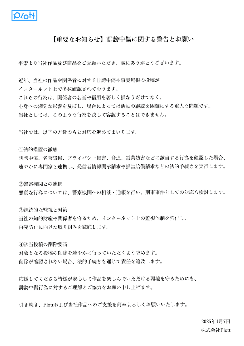 Plott_Inc's tweet photo. 【重要なお知らせ】
誹謗中傷に関する警告とお願い

平素より当社作品及び商品をご愛顧いただき、誠にありがとうございます。

近年、当社の作品や関係者に対する誹謗中傷や事実無根の投稿がインターネット上で多数確認されております。
これらの行為は、関係者の名誉や信用を著しく損なうだけでなく、心身への深刻な影響を及ぼし、場合によっては活動の継続を困難にする重大な問題です。
当社としては、このような行為を決して容認することはできません。

当社では、以下の方針のもと対応を進めてまいります。

①法的措置の徹底
誹謗中傷、名誉毀損、プライバシー侵害、脅迫、営業妨害などに該当する行為を確認した場合、速やかに専門家と連携し、発信者情報開示請求や損害賠償請求などの法的手続きを実行します。

②警察機関との連携
悪質な行為については、警察機関への相談・通報を行い、刑事事件としての対応も検討します。

③継続的な監視と対策
当社の知的財産や関係者を守るため、インターネット上の監視体制を強化し、再発防止に向けた取り組みを徹底します。

④該当投稿の削除要請
対象となる投稿の削除を速やかに行っていただくよう求めます。削除が確認されない場合、法的手続きを通じて責任を追及します。

応援してくださる皆様が安心して作品を楽しんでいただける環境を守るためにも、誹謗中傷行為に対するご理解とご協力をお願い申し上げます。

引き続き、Plottおよび当社作品へのご支援を何卒よろしくお願いいたします。

https://t.co/qRFfH1YjDK