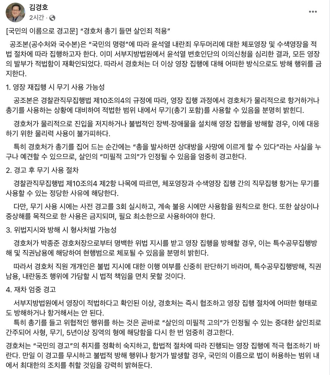 #김경호 변호사

[국민의 이름으로 경고문] “경호처 총기 들면 살인죄 적용”

서부지방법원에서 영장이 적법하다고 확인된 이상, 경호처는 즉시 협조하고 영장 집행 절차에 어떠한 형태로도 방해하거나 항거해서는 안 된다.
특히 총기를 들고 위협적인 행위를 하는 것은 곧바로 “살인의 미필적 고의”가