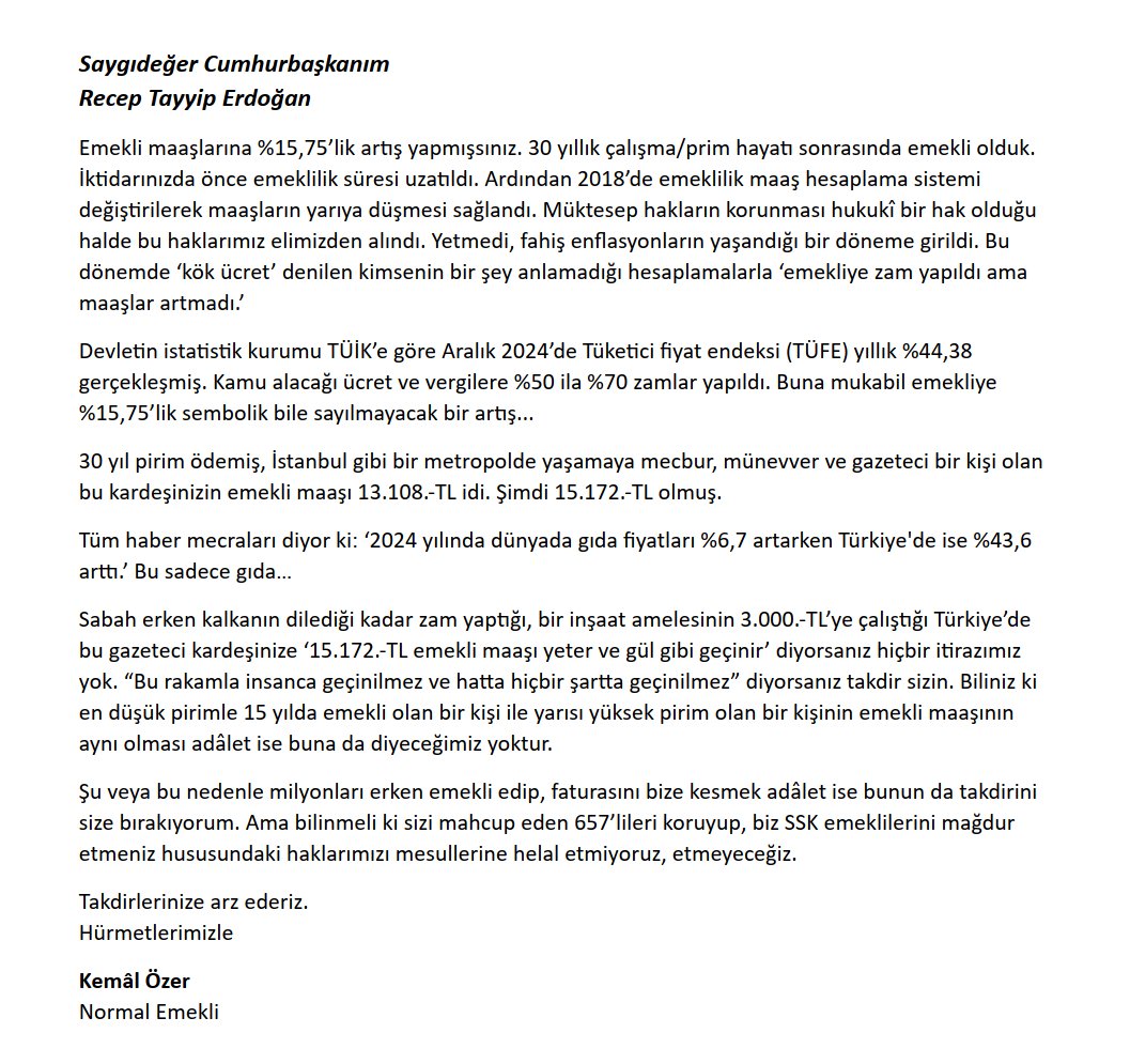 Saygıdeğer Cumhurbaşkanım
Recep Tayyip Erdoğan

Emekli maaşlarına %15,75’lik artış yapmışsınız. 30 yıllık çalışma/prim hayatı sonrasında emekli olduk. İktidarınızda önce emeklilik süresi uzatıldı. Ardından 2018’de emeklilik maaş hesaplama sistemi değiştirilerek maaşların yarıya